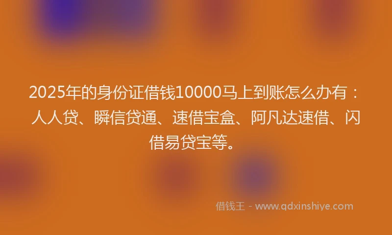 2025年的身份证借钱10000马上到账怎么办有：人人贷、瞬信贷通、速借宝盒、阿凡达速借、闪借易贷宝等。