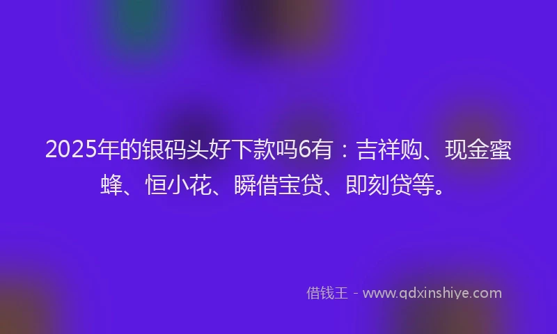 2025年的银码头好下款吗6有：吉祥购、现金蜜蜂、恒小花、瞬借宝贷、即刻贷等。