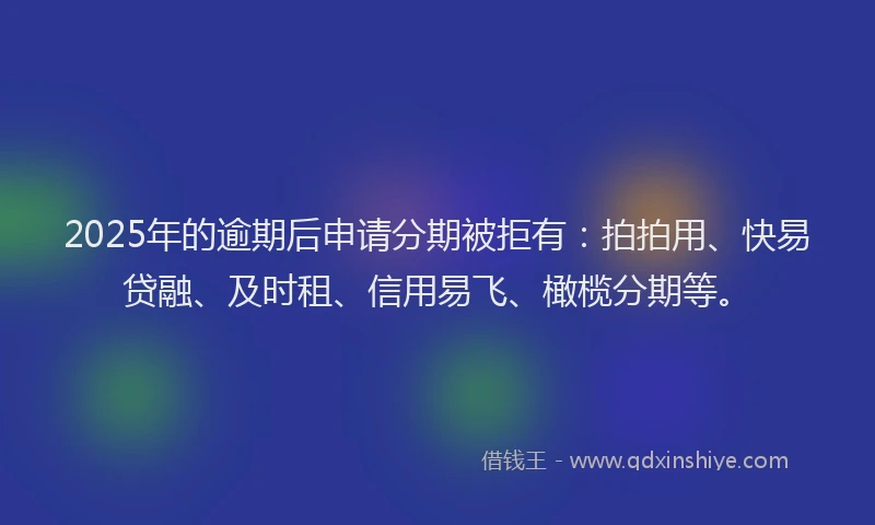 2025年的逾期后申请分期被拒有：拍拍用、快易贷融、及时租、信用易飞、橄榄分期等。