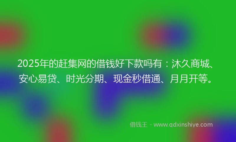 2025年的赶集网的借钱好下款吗有：沐久商城、安心易贷、时光分期、现金秒借通、月月开等。
