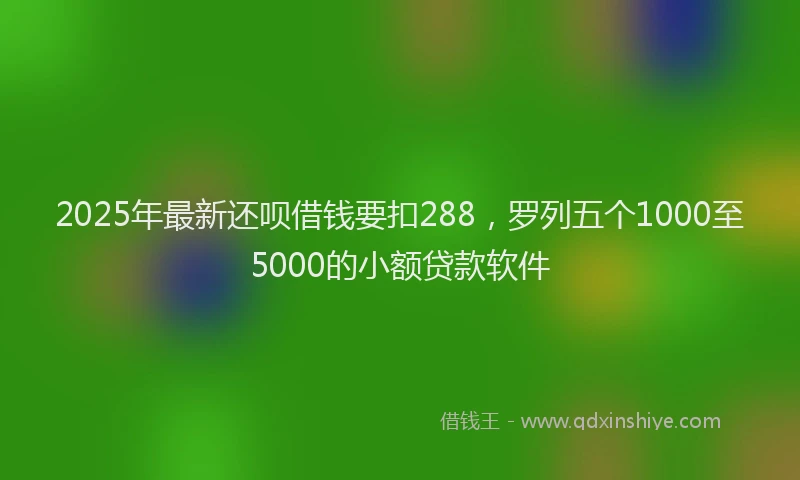2025年最新还呗借钱要扣288，罗列五个1000至5000的小额贷款软件