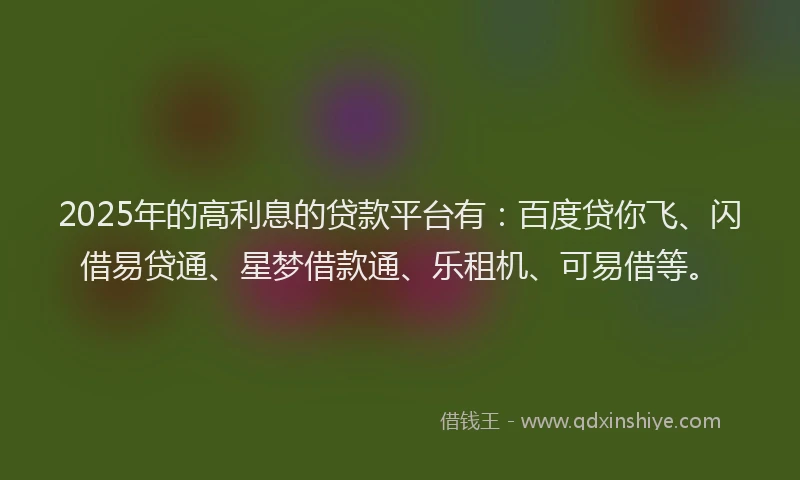 2025年的高利息的贷款平台有：百度贷你飞、闪借易贷通、星梦借款通、乐租机、可易借等。