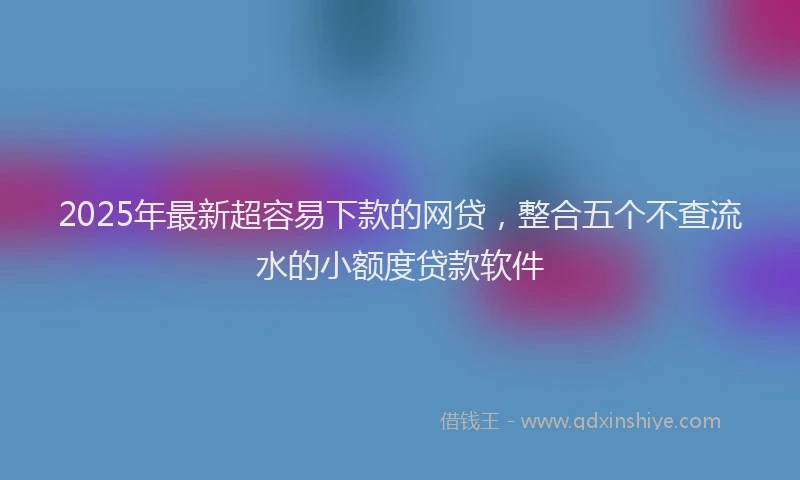 2025年最新超容易下款的网贷，整合五个不查流水的小额度贷款软件
