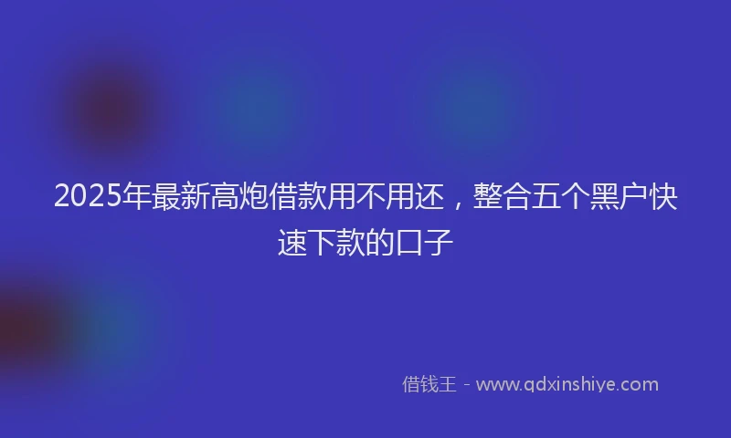 2025年最新高炮借款用不用还，整合五个黑户快速下款的口子