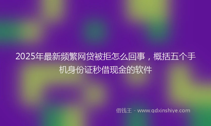2025年最新频繁网贷被拒怎么回事，概括五个手机身份证秒借现金的软件