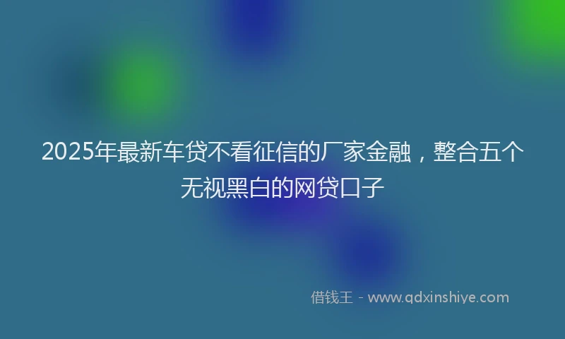 2025年最新车贷不看征信的厂家金融，整合五个无视黑白的网贷口子