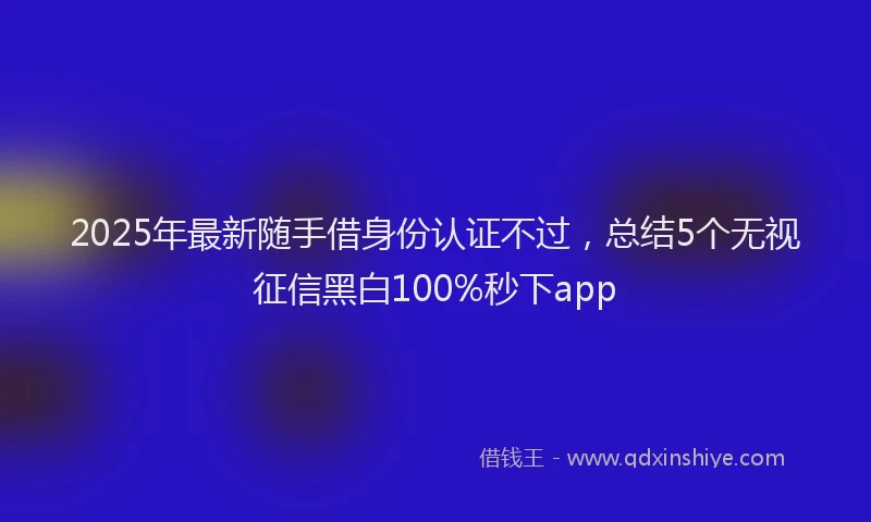 2025年最新随手借身份认证不过，总结5个无视征信黑白100%秒下app