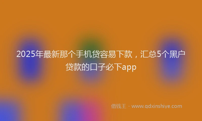 2025年最新那个手机贷容易下款，汇总5个黑户贷款的口子必下app