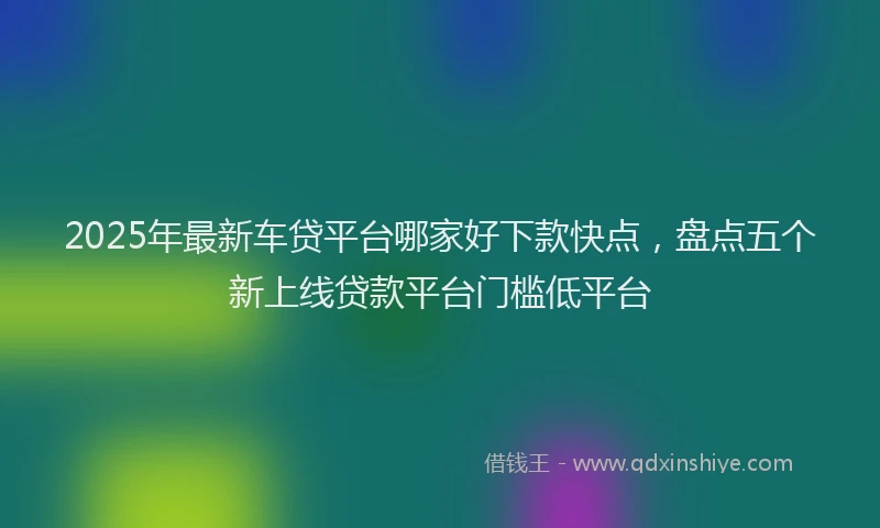 2025年最新车贷平台哪家好下款快点，盘点五个新上线贷款平台门槛低平台