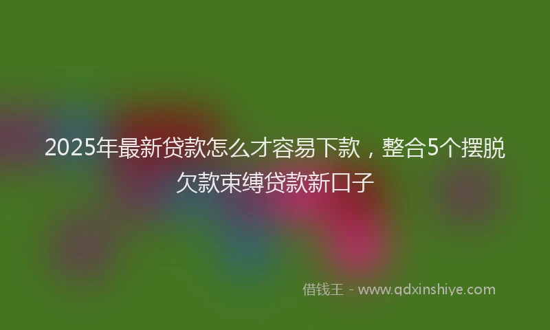 2025年最新贷款怎么才容易下款，整合5个摆脱欠款束缚贷款新口子