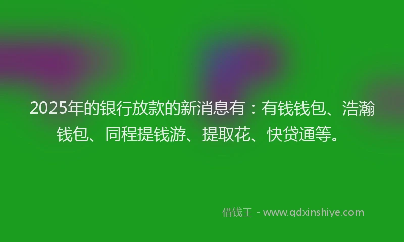 2025年的银行放款的新消息有：有钱钱包、浩瀚钱包、同程提钱游、提取花、快贷通等。