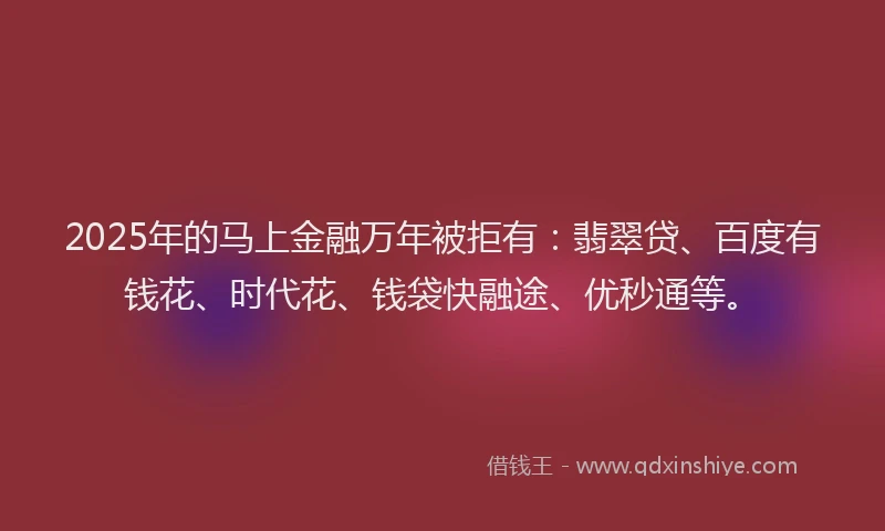 2025年的马上金融万年被拒有：翡翠贷、百度有钱花、时代花、钱袋快融途、优秒通等。