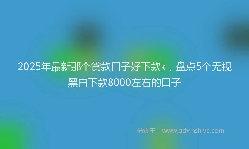 2025年最新那个贷款口子好下款k，盘点5个无视黑白下款8000左右的口子
