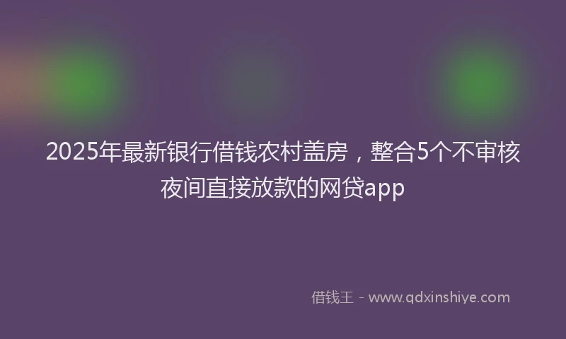 2025年最新银行借钱农村盖房，整合5个不审核夜间直接放款的网贷app