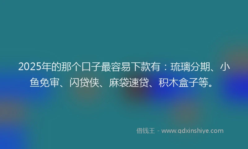 2025年的那个口子最容易下款有：琉璃分期、小鱼免审、闪贷侠、麻袋速贷、积木盒子等。