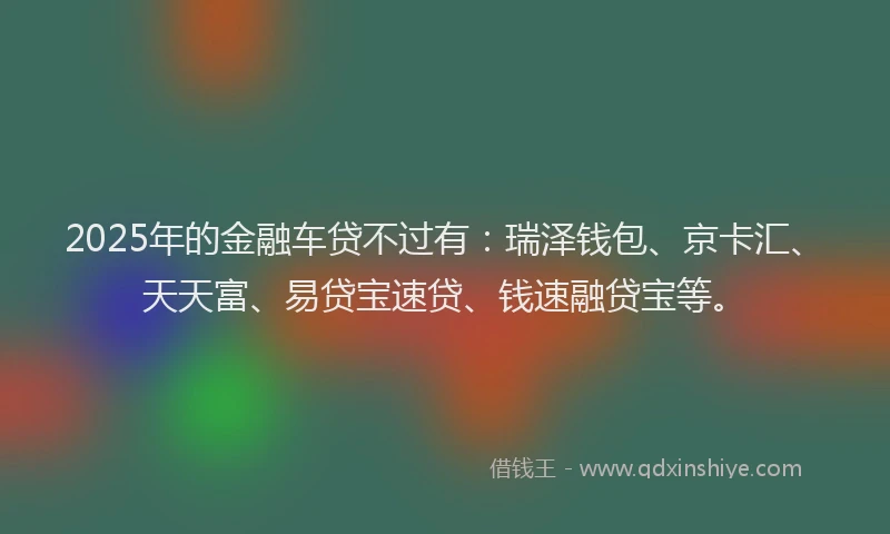 2025年的金融车贷不过有：瑞泽钱包、京卡汇、天天富、易贷宝速贷、钱速融贷宝等。