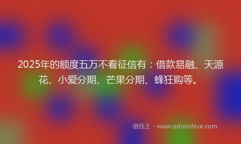 2025年的额度五万不看征信有：借款易融、天源花、小爱分期、芒果分期、蜂狂购等。