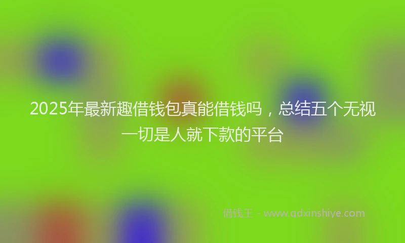 2025年最新趣借钱包真能借钱吗，总结五个无视一切是人就下款的平台