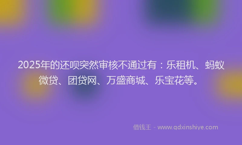 2025年的还呗突然审核不通过有：乐租机、蚂蚁微贷、团贷网、万盛商城、乐宝花等。