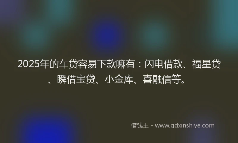 2025年的车贷容易下款嘛有：闪电借款、福星贷、瞬借宝贷、小金库、喜融信等。