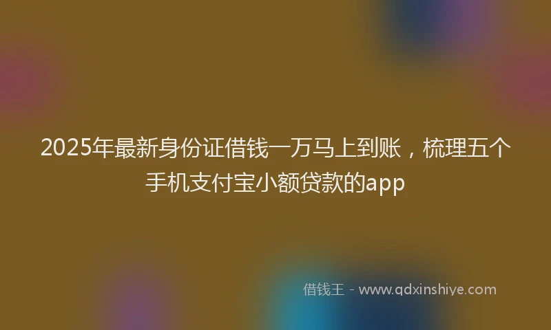 2025年最新身份证借钱一万马上到账，梳理五个手机支付宝小额贷款的app