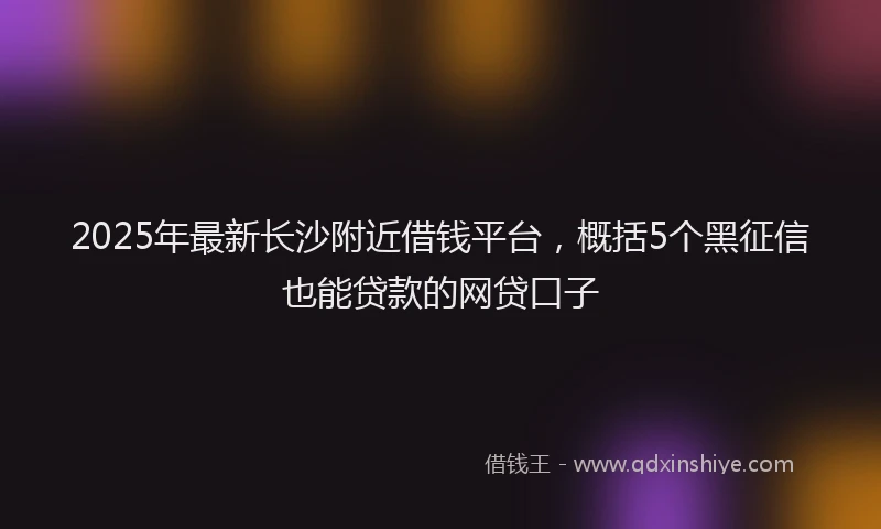 2025年最新长沙附近借钱平台，概括5个黑征信也能贷款的网贷口子