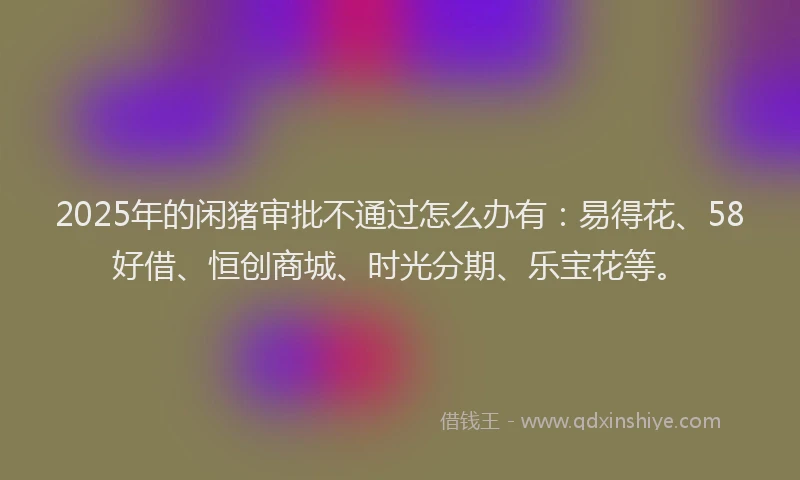 2025年的闲猪审批不通过怎么办有：易得花、58好借、恒创商城、时光分期、乐宝花等。