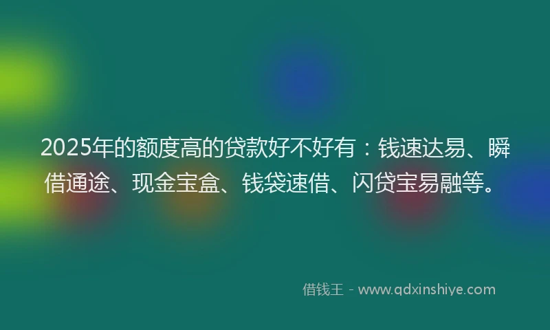 2025年的额度高的贷款好不好有：钱速达易、瞬借通途、现金宝盒、钱袋速借、闪贷宝易融等。