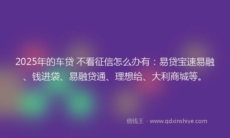 2025年的车贷 不看征信怎么办有：易贷宝速易融、钱进袋、易融贷通、理想给、大利商城等。