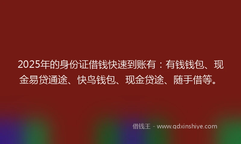 2025年的身份证借钱快速到账有：有钱钱包、现金易贷通途、快鸟钱包、现金贷途、随手借等。