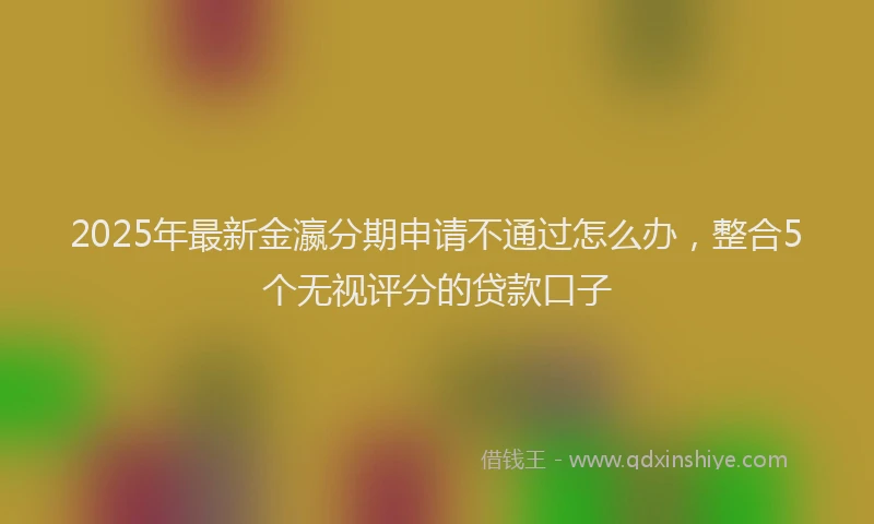 2025年最新金瀛分期申请不通过怎么办，整合5个无视评分的贷款口子