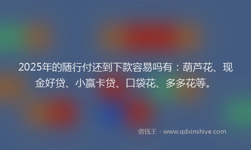 2025年的随行付还到下款容易吗有：葫芦花、现金好贷、小赢卡贷、口袋花、多多花等。