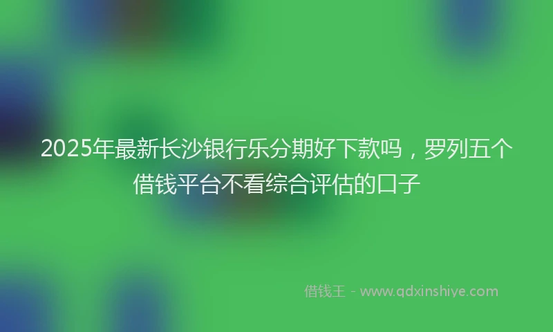 2025年最新长沙银行乐分期好下款吗，罗列五个借钱平台不看综合评估的口子