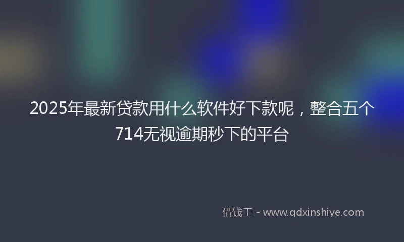 2025年最新贷款用什么软件好下款呢，整合五个714无视逾期秒下的平台