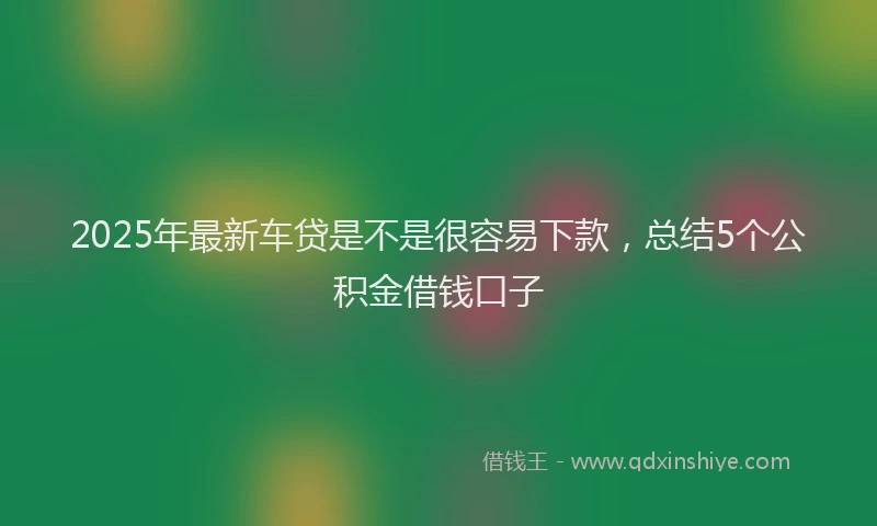 2025年最新车贷是不是很容易下款，总结5个公积金借钱口子