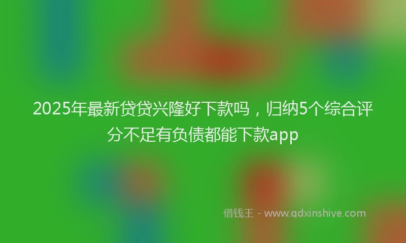 2025年最新贷贷兴隆好下款吗，归纳5个综合评分不足有负债都能下款app