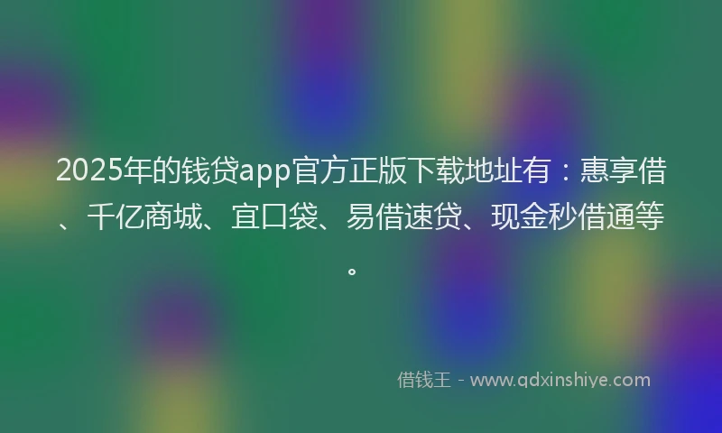 2025年的钱贷app官方正版下载地址有：惠享借、千亿商城、宜口袋、易借速贷、现金秒借通等。