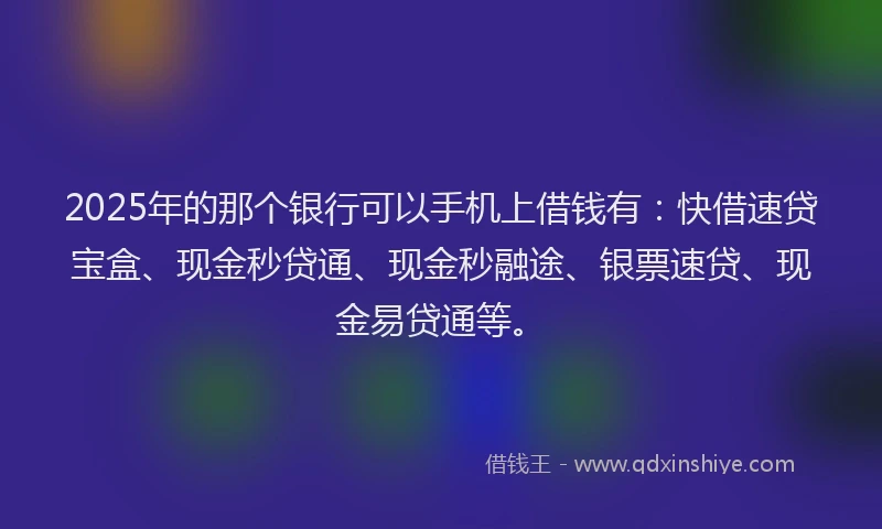 2025年的那个银行可以手机上借钱有：快借速贷宝盒、现金秒贷通、现金秒融途、银票速贷、现金易贷通等。