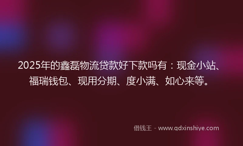 2025年的鑫磊物流贷款好下款吗有：现金小站、福瑞钱包、现用分期、度小满、如心来等。