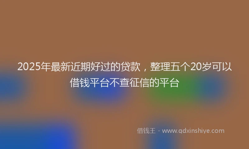2025年最新近期好过的贷款，整理五个20岁可以借钱平台不查征信的平台