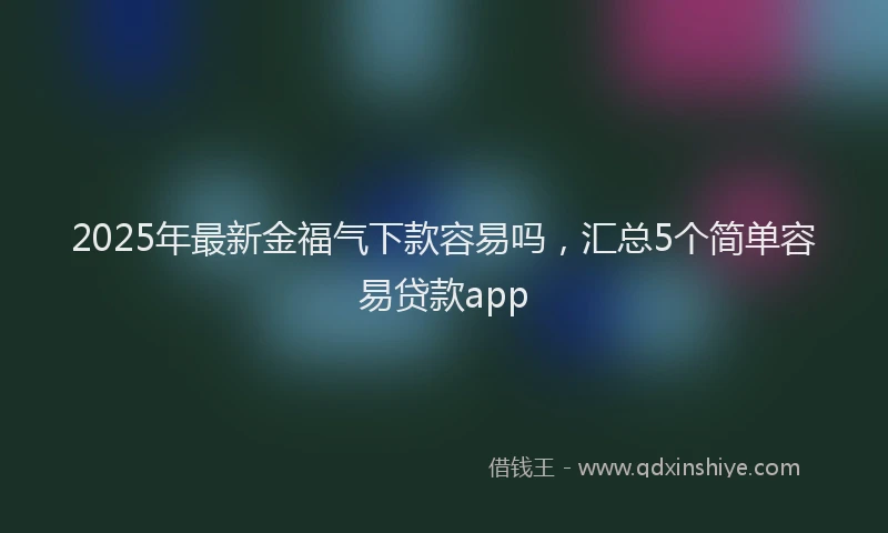 2025年最新金福气下款容易吗，汇总5个简单容易贷款app