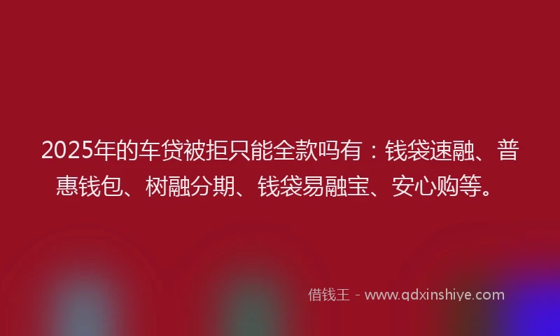 2025年的车贷被拒只能全款吗有：钱袋速融、普惠钱包、树融分期、钱袋易融宝、安心购等。