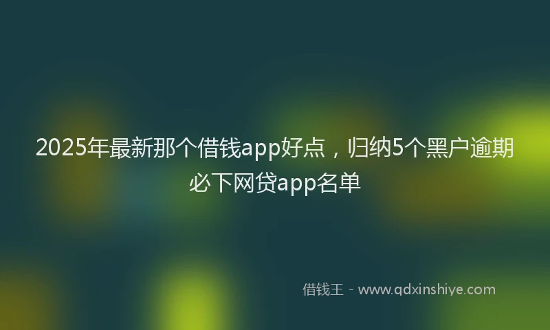2025年最新那个借钱app好点，归纳5个黑户逾期必下网贷app名单