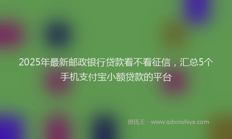 2025年最新邮政银行贷款看不看征信，汇总5个手机支付宝小额贷款的平台