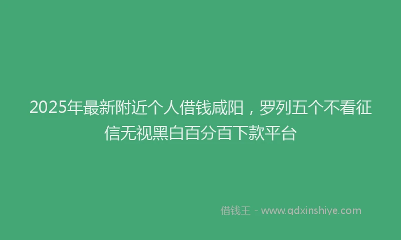 2025年最新附近个人借钱咸阳，罗列五个不看征信无视黑白百分百下款平台