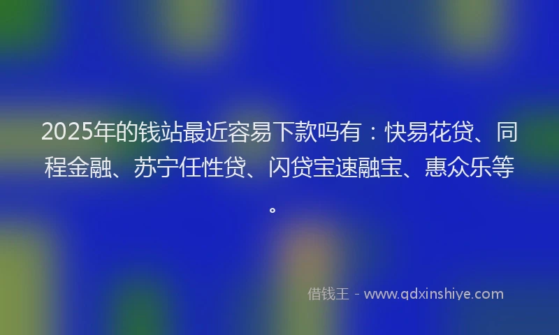 2025年的钱站最近容易下款吗有：快易花贷、同程金融、苏宁任性贷、闪贷宝速融宝、惠众乐等。
