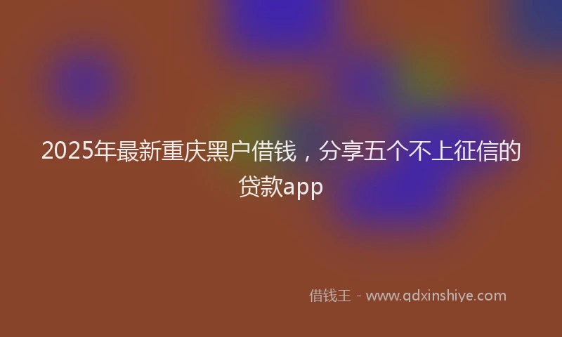 2025年最新重庆黑户借钱，分享五个不上征信的贷款app