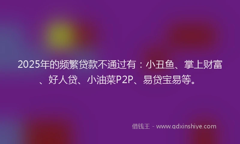 2025年的频繁贷款不通过有：小丑鱼、掌上财富、好人贷、小油菜P2P、易贷宝易等。