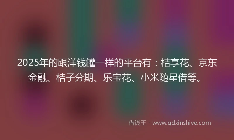 2025年的跟洋钱罐一样的平台有：桔享花、京东金融、桔子分期、乐宝花、小米随星借等。