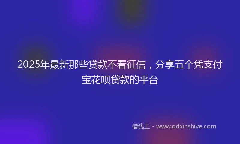 2025年最新那些贷款不看征信，分享五个凭支付宝花呗贷款的平台